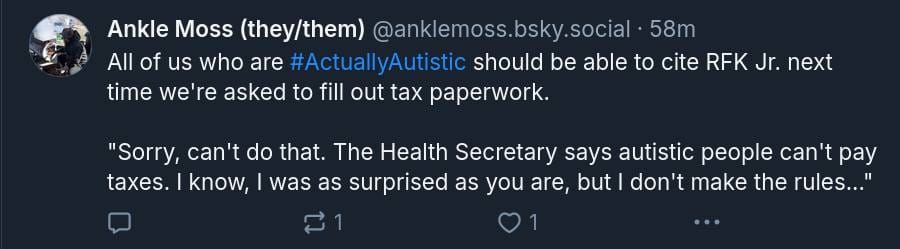 A screenshot of a BlueSky post from user @anklemoss.bsky.social. It reads: "All of us who are #ActuallyAutistic should be able to cite RFK Jr. next time we're asked to fill out tax paperwork. "Sorry, can't do that. The Health Secretary says autistic people can't pay taxes. I know, I was as surprised as you are, but I don't make the rules..."
